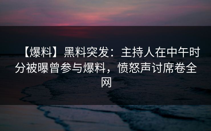 【爆料】黑料突发：主持人在中午时分被曝曾参与爆料，愤怒声讨席卷全网