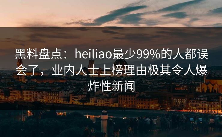 黑料盘点：heiliao最少99%的人都误会了，业内人士上榜理由极其令人爆炸性新闻