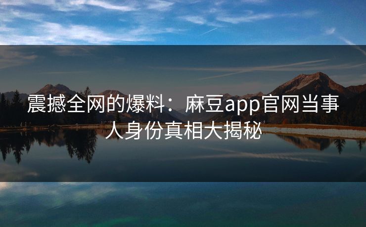 震撼全网的爆料：麻豆app官网当事人身份真相大揭秘