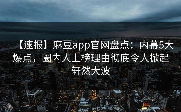 【速报】麻豆app官网盘点：内幕5大爆点，圈内人上榜理由彻底令人掀起轩然大波
