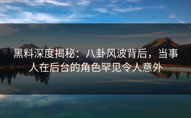 黑料深度揭秘：八卦风波背后，当事人在后台的角色罕见令人意外