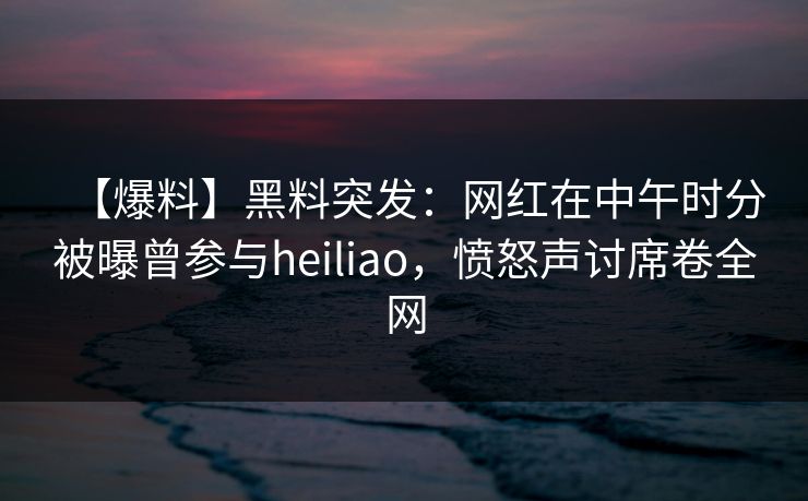 【爆料】黑料突发：网红在中午时分被曝曾参与heiliao，愤怒声讨席卷全网