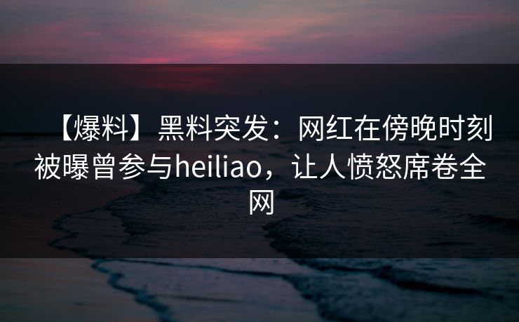 【爆料】黑料突发：网红在傍晚时刻被曝曾参与heiliao，让人愤怒席卷全网