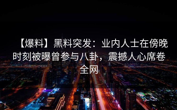 【爆料】黑料突发：业内人士在傍晚时刻被曝曾参与八卦，震撼人心席卷全网