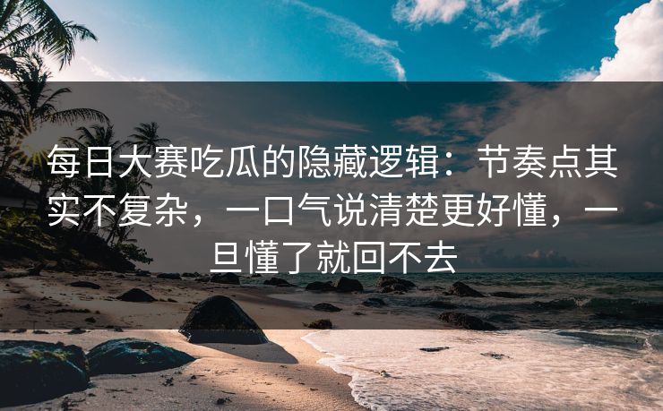每日大赛吃瓜的隐藏逻辑：节奏点其实不复杂，一口气说清楚更好懂，一旦懂了就回不去