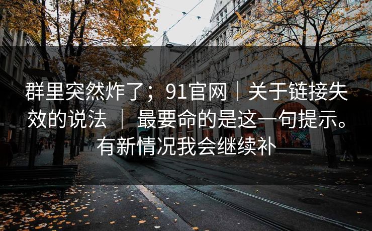 群里突然炸了；91官网｜关于链接失效的说法 ｜ 最要命的是这一句提示。有新情况我会继续补
