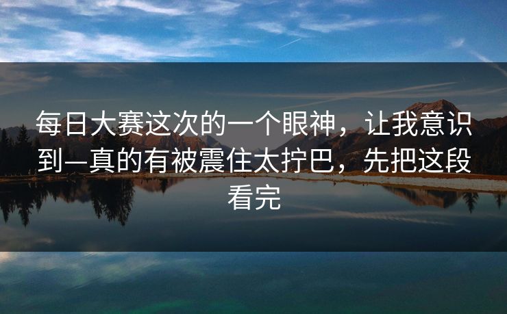 每日大赛这次的一个眼神，让我意识到—真的有被震住太拧巴，先把这段看完